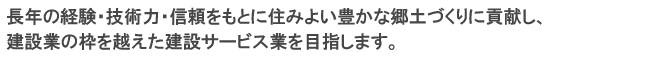 長年の経験・技術力・信頼をもとに住みよい豊かな郷土づくりに貢献し、建設業の枠を越えた建設サービス業を目指します。